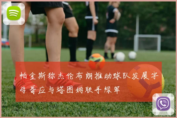 帕金斯称杰伦布朗推动球队发展字母哥应与塔图姆联手绿军