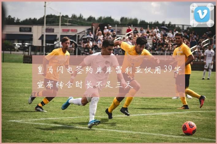 皇马闪电签约库库雷利亚仅用39字宣布转会时长不足三天