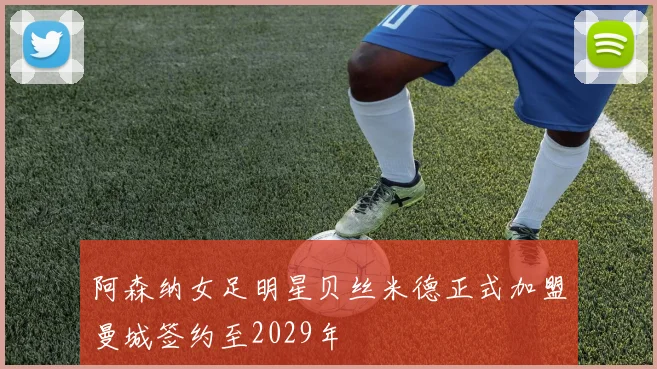 阿森纳女足明星贝丝米德正式加盟曼城签约至2029年