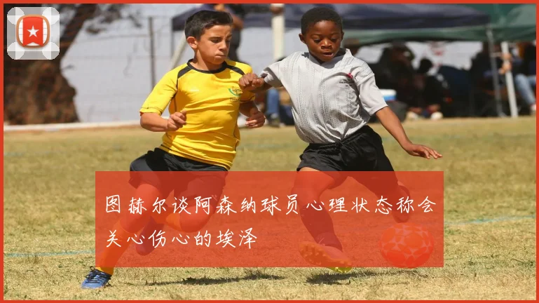 图赫尔谈阿森纳球员心理状态称会关心伤心的埃泽