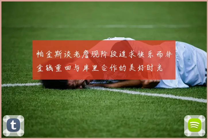 帕金斯谈老詹现阶段追求快乐而非金钱重回与库里合作的美好时光