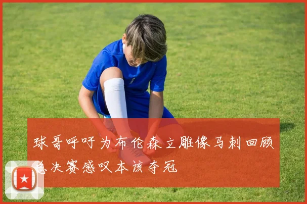 球哥呼吁为布伦森立雕像马刺回顾总决赛感叹本该夺冠