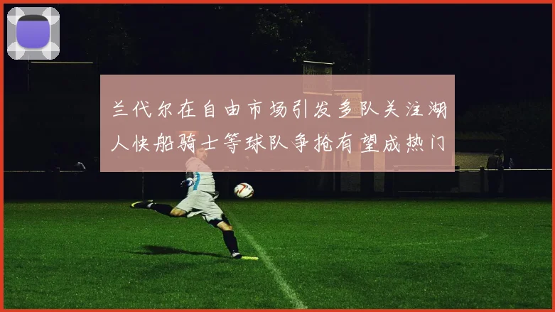 兰代尔在自由市场引发多队关注湖人快船骑士等球队争抢有望成热门球员