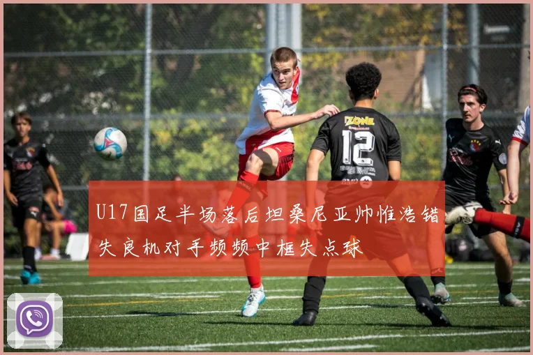 U17国足半场落后坦桑尼亚帅惟浩错失良机对手频频中框失点球