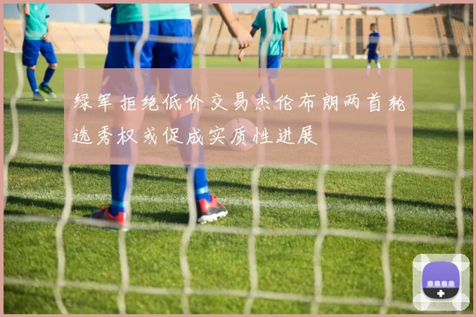 绿军拒绝低价交易杰伦布朗两首轮选秀权或促成实质性进展