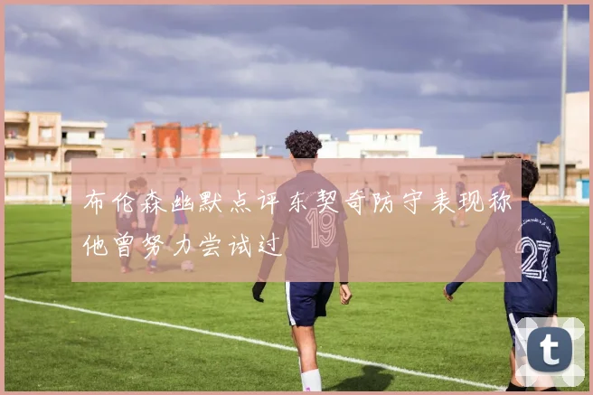 布伦森幽默点评东契奇防守表现称他曾努力尝试过