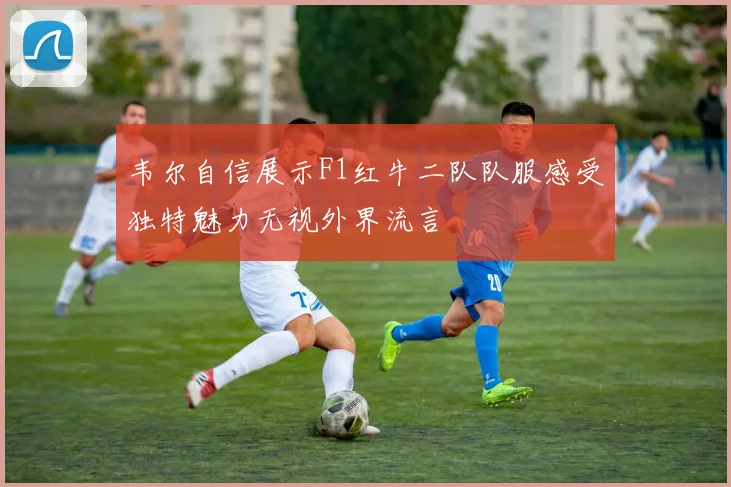 韦尔自信展示F1红牛二队队服感受独特魅力无视外界流言