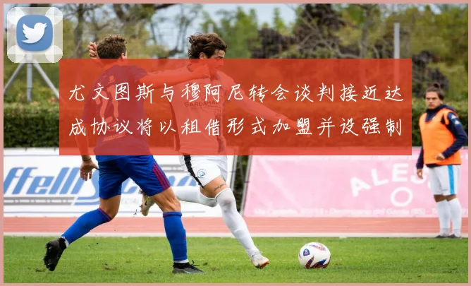 尤文图斯与穆阿尼转会谈判接近达成协议将以租借形式加盟并设强制买断条款