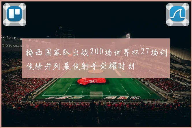 梅西国家队出战200场世界杯27场创佳绩并列最佳射手荣耀时刻