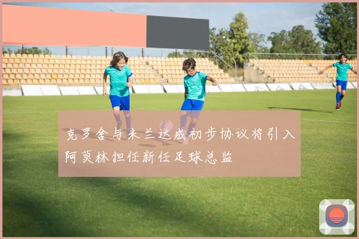 克罗舍与米兰达成初步协议将引入阿莫林担任新任足球总监