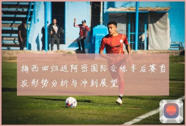 梅西回归迈阿密国际合练季后赛首发形势分析与冲刺展望