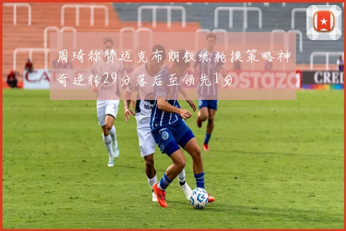 周琦称赞迈克布朗教练轮换策略神奇逆转29分落后至领先1分